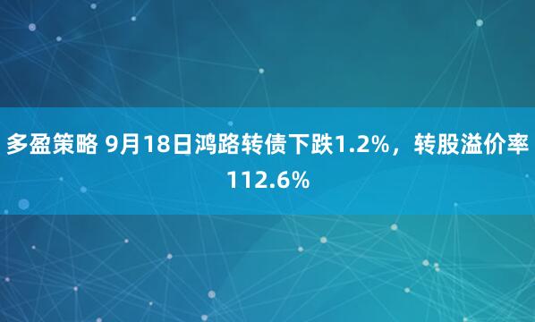 多盈策略 9月18日鸿路转债下跌1.2%，转股溢价率112.6%