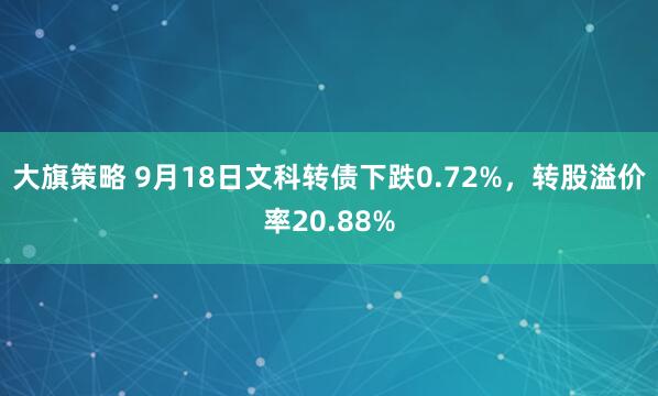 大旗策略 9月18日文科转债下跌0.72%，转股溢价率20.88%
