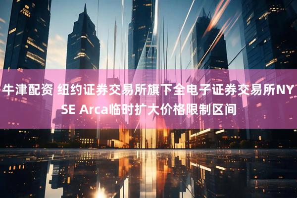 牛津配资 纽约证券交易所旗下全电子证券交易所NYSE Arca临时扩大价格限制区间