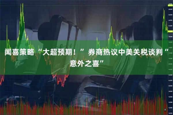 闻喜策略 “大超预期！” 券商热议中美关税谈判“意外之喜”