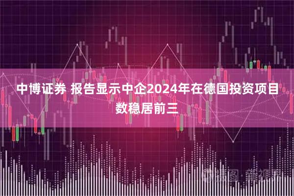 中博证券 报告显示中企2024年在德国投资项目数稳居前三