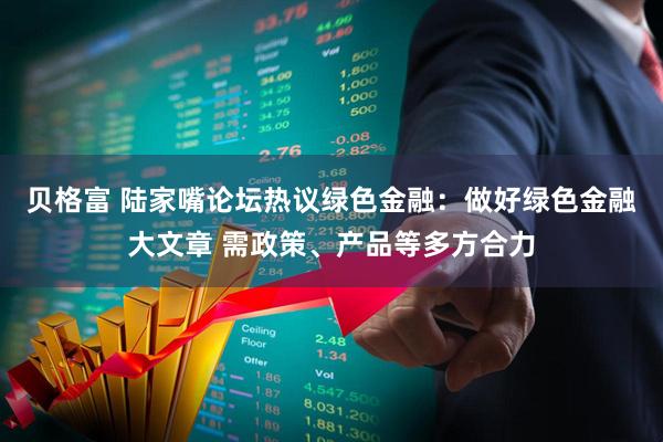 贝格富 陆家嘴论坛热议绿色金融：做好绿色金融大文章 需政策、产品等多方合力