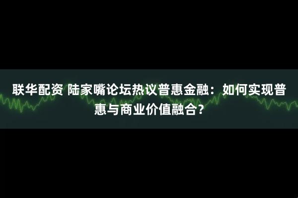 联华配资 陆家嘴论坛热议普惠金融：如何实现普惠与商业价值融合？