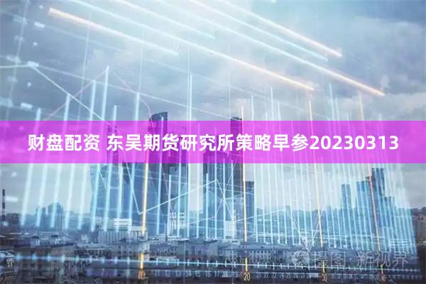 财盘配资 东吴期货研究所策略早参20230313