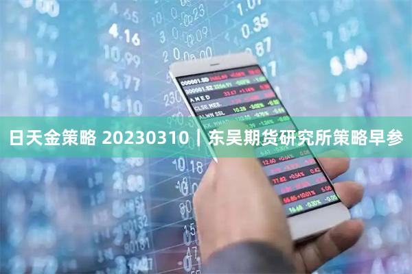 日天金策略 20230310｜东吴期货研究所策略早参