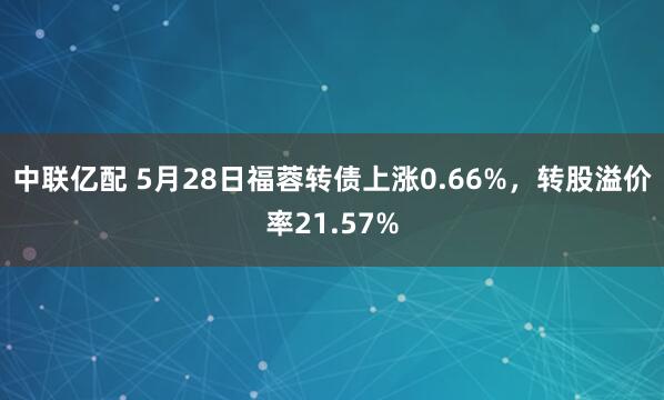 中联亿配 5月28日福蓉转债上涨0.66%，转股溢价率21.57%
