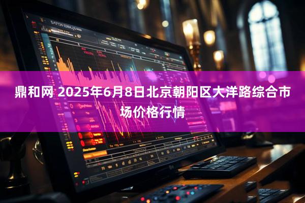 鼎和网 2025年6月8日北京朝阳区大洋路综合市场价格行情
