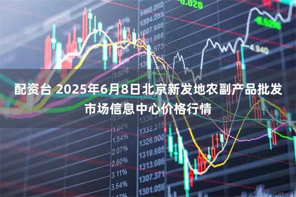 配资台 2025年6月8日北京新发地农副产品批发市场信息中心价格行情