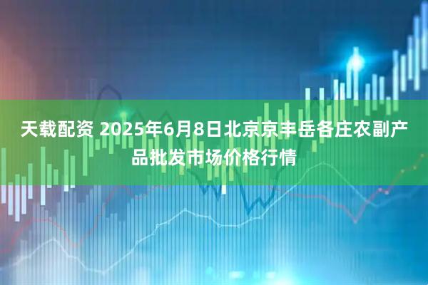天载配资 2025年6月8日北京京丰岳各庄农副产品批发市场价格行情