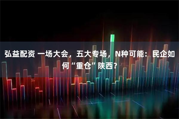 弘益配资 一场大会，五大专场，N种可能：民企如何“重仓”陕西？