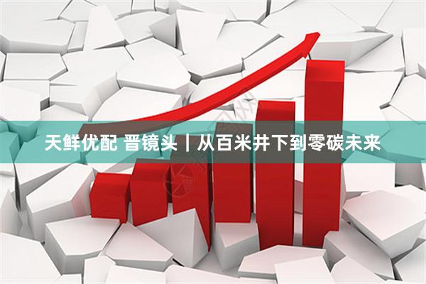 天鲜优配 晋镜头｜从百米井下到零碳未来
