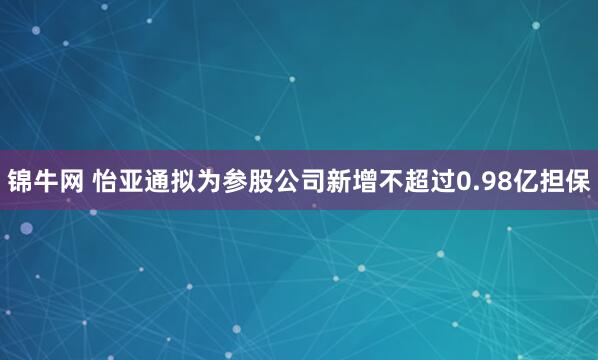 锦牛网 怡亚通拟为参股公司新增不超过0.98亿担保