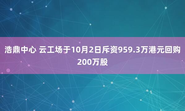 浩鼎中心 云工场于10月2日斥资959.3万港元回购200万股