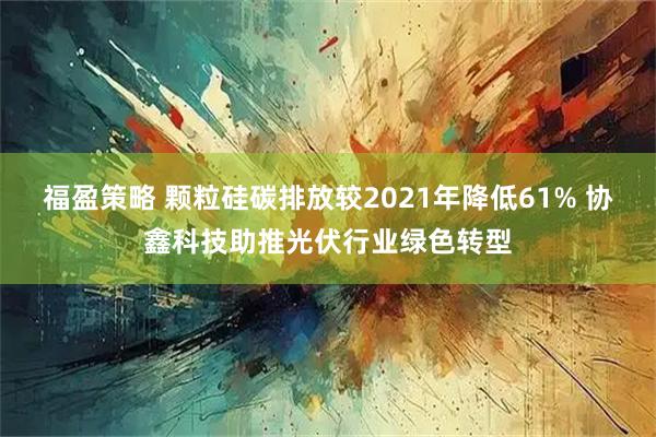 福盈策略 颗粒硅碳排放较2021年降低61% 协鑫科技助推光伏行业绿色转型