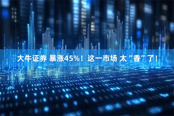 大牛证券 暴涨45%！这一市场 太“香”了！