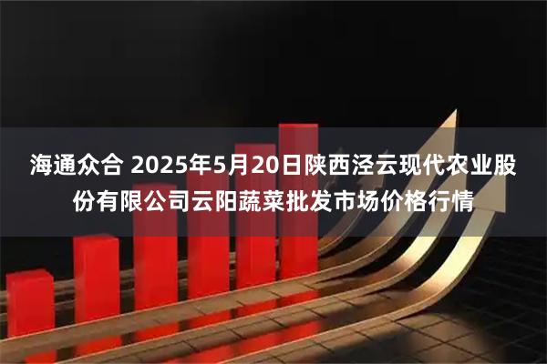 海通众合 2025年5月20日陕西泾云现代农业股份有限公司云阳蔬菜批发市场价格行情