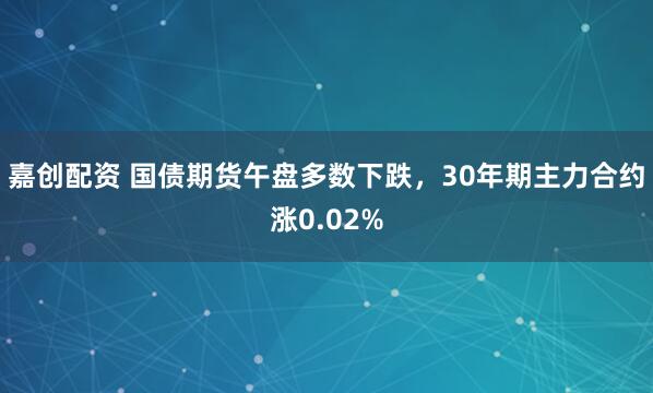 嘉创配资 国债期货午盘多数下跌，30年期主力合约涨0.02%