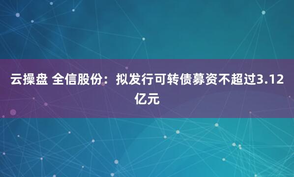云操盘 全信股份：拟发行可转债募资不超过3.12亿元