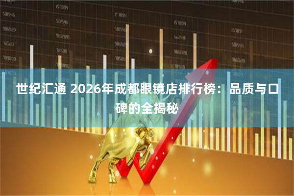 世纪汇通 2026年成都眼镜店排行榜：品质与口碑的全揭秘