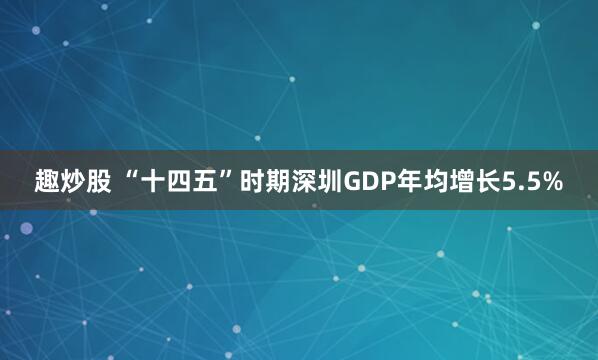 趣炒股 “十四五”时期深圳GDP年均增长5.5%
