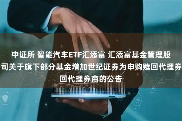 中证所 智能汽车ETF汇添富 汇添富基金管理股份有限公司关于旗下部分基金增加世纪证券为申购赎回代理券商的公告