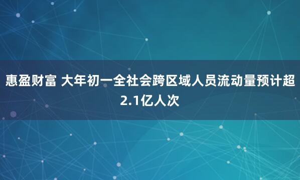 惠盈财富 大年初一全社会跨区域人员流动量预计超2.1亿人次