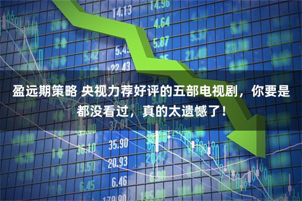 盈远期策略 央视力荐好评的五部电视剧，你要是都没看过，真的太遗憾了！