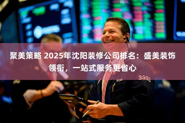 聚美策略 2025年沈阳装修公司排名：盛美装饰领衔，一站式服务更省心