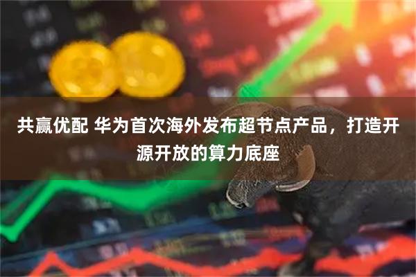共赢优配 华为首次海外发布超节点产品,打造开源开放的算力底座