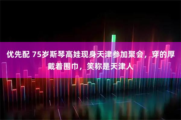 优先配 75岁斯琴高娃现身天津参加聚会，穿的厚戴着围巾，笑称是天津人