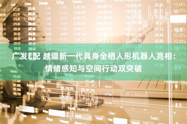 广发E配 越疆新一代具身全栖人形机器人亮相：情绪感知与空间行动双突破