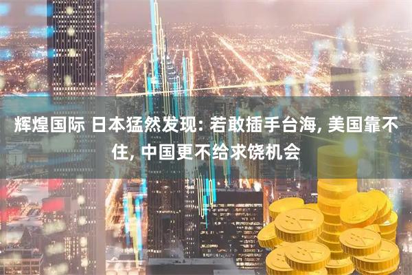 辉煌国际 日本猛然发现: 若敢插手台海, 美国靠不住, 中国更不给求饶机会